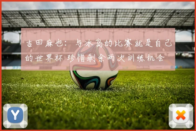 吉田麻也：与冰岛的比赛就是自己的世界杯 珍惜剩余两次训练机会